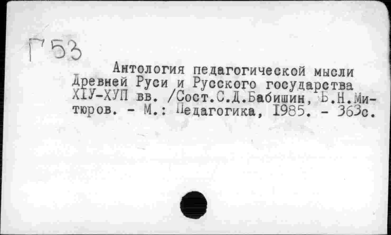 ﻿Г 5'Ь
Антология педагогической мысли ■ЈРР.внеи ?УСИ и Русского государства ХхУ-Х/П вв. /Сост.С.Д.Бабишин, Ь.Н.Ми-тюров. - М.: Педагогика, 1985. - ЗбЗс.